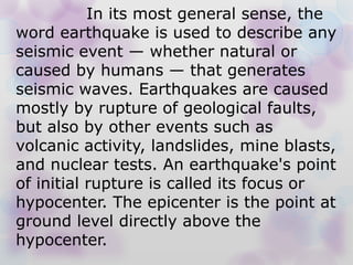 In its most general sense, the
word earthquake is used to describe any
seismic event — whether natural or
caused by humans — that generates
seismic waves. Earthquakes are caused
mostly by rupture of geological faults,
but also by other events such as
volcanic activity, landslides, mine blasts,
and nuclear tests. An earthquake's point
of initial rupture is called its focus or
hypocenter. The epicenter is the point at
ground level directly above the
hypocenter.
 