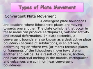 -Convergent plate boundaries
are locations where lithospheric plates are moving
towards one another. The plate collisions that occur in
these areas can produce earthquakes, volcanic activity
and crustal deformation. In plate tectonics, a
convergent boundary, also known as a destructive plate
boundary (because of subduction), is an actively
deforming region where two (or more) tectonic plates
or fragments of the lithosphere move toward one
another and collide. As a result of pressure, friction,
and plate material melting in the mantle, earthquakes
and volcanoes are common near convergent
boundaries.
Convergent Plate Movement
 