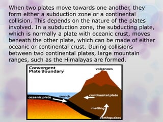When two plates move towards one another, they
form either a subduction zone or a continental
collision. This depends on the nature of the plates
involved. In a subduction zone, the subducting plate,
which is normally a plate with oceanic crust, moves
beneath the other plate, which can be made of either
oceanic or continental crust. During collisions
between two continental plates, large mountain
ranges, such as the Himalayas are formed.
 