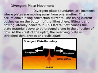 - Divergent plate boundaries are locations
where plates are moving away from one another. This
occurs above rising convection currents. The rising current
pushes up on the bottom of the lithosphere, lifting it and
flowing laterally beneath it. This lateral flow causes the
plate material above to be dragged along in the direction of
flow. At the crest of the uplift, the overlying plate is
stretched thin, breaks and pulls apart.
Divergent Plate Movement
 