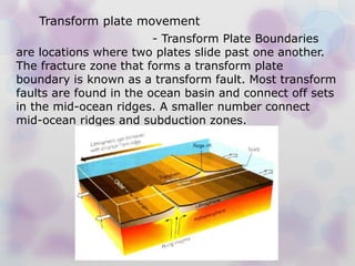 - Transform Plate Boundaries
are locations where two plates slide past one another.
The fracture zone that forms a transform plate
boundary is known as a transform fault. Most transform
faults are found in the ocean basin and connect off sets
in the mid-ocean ridges. A smaller number connect
mid-ocean ridges and subduction zones.
Transform plate movement
 