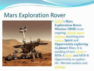 Mars Exploration Rover
                  NASA's Mars
                  Exploration Rover
                  Mission (MER) is an
                  ongoing robotic space
                  mission involving two
                  rovers, Spirit and
                  Opportunity exploring
                  to planet Mars. It is
                  sending of two rovers—
                  MER-A Spirit and MER-B
                  Opportunity to explore
                  the Martian surface and
                  geology.
 