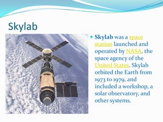 Skylab
          Skylab was a space
          station launched and
          operated by NASA, the
          space agency of the
          United States. Skylab
          orbited the Earth from
          1973 to 1979, and
          included a workshop, a
          solar observatory, and
          other systems.
 