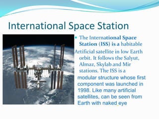 International Space Station
               The International Space
                Station (ISS) is a habitable
              Artificial satellite in low Earth
                orbit. It follows the Salyut,
                Almaz, Skylab and Mir
                stations. The ISS is a
               modular structure whose first
               component was launched in
               1998. Like many artificial
               satellites, can be seen from
               Earth with naked eye
 