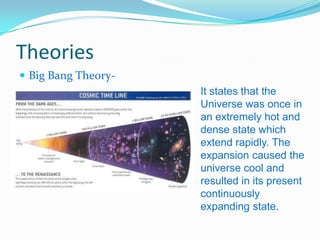 Theories
 Big Bang Theory-
                     It states that the
                     Universe was once in
                     an extremely hot and
                     dense state which
                     extend rapidly. The
                     expansion caused the
                     universe cool and
                     resulted in its present
                     continuously
                     expanding state.
 
