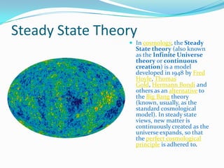 Steady State Theory
                  In cosmology, the Steady
                   State theory (also known
                   as the Infinite Universe
                   theory or continuous
                   creation) is a model
                   developed in 1948 by Fred
                   Hoyle, Thomas
                   Gold, Hermann Bondi and
                   others as an alternative to
                   the Big Bang theory
                   (known, usually, as the
                   standard cosmological
                   model). In steady state
                   views, new matter is
                   continuously created as the
                   universe expands, so that
                   the perfect cosmological
                   principle is adhered to.
 