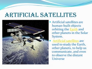 Artificial Satellites
              Artificial satellites are
               human-built objects
               orbiting the Earth and
               other planets in the Solar
               System.
              Artificial satellites are
               used to study the Earth,
               other planets, to help us
               communicate, and even
               to observe the distant
               Universe
 