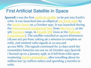First Artificial Satellite in Space
Sputnik 1 was the first artificial satellite to be put into Earth's
  orbit. It was launched into an elliptical low Earth orbit by
  the Soviet Union on 4 October 1957. It was launched during
  the International Geophysical Year from Site No.1/5, at the
  5thTyuratam range, in Kazakh SSR (now at the Baikonur
  Cosmodrome). The satellite travelled at 29,000 kilometers
  (18,000 mi) per hour, taking 96.2 minutes to complete an
  orbit, and emitted radio signals at 20.005 and
  40.002 MHz .The signals continued for 22 days until the
  transmitter batteries ran out on 26 October 1957.Sputnik
  1 burned up on 4 January 1958, as it fell from orbit upon
  reentering Earth's atmosphere, after travelling about 60
  million km (37 million miles) and spending 3 months in
  orbit.
 