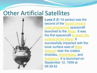 Other Artificial Satellites
                Luna 2 (E-1A series) was the
                second of the Soviet Union's
                Luna programme spacecraft
                launched to the Moon. It was
                the first spacecraft to reach the
                surface of the Moon. It
                successfully impacted with the
                lunar surface east of Mare
                Imbrium near the craters
                Aristides, Archimedes, and
                Autolycus. It is launched on
                September 12, 1959 at
                06:39:42
 