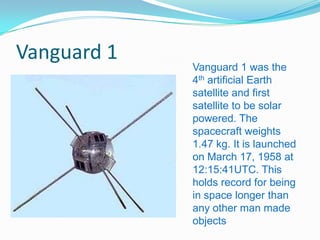 Vanguard 1
             Vanguard 1 was the
             4th artificial Earth
             satellite and first
             satellite to be solar
             powered. The
             spacecraft weights
             1.47 kg. It is launched
             on March 17, 1958 at
             12:15:41UTC. This
             holds record for being
             in space longer than
             any other man made
             objects
 