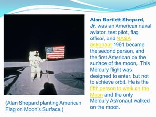 Alan Bartlett Shepard,
                                  Jr. was an American naval
                                  aviator, test pilot, flag
                                  officer, and NASA
                                  astronaut 1961 became
                                  the second person, and
                                  the first American on the
                                  surface of the moon,. This
                                  Mercury flight was
                                  designed to enter, but not
                                  to achieve orbit. He is the
                                  fifth person to walk on the
                                  Moon and the only
(Alan Shepard planting American   Mercury Astronaut walked
Flag on Moon’s Surface.)          on the moon.
 