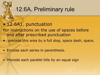 12.6A. Preliminary rule

• 12.6A1. punctuation
For instructions on the use of spaces before
  and after prescribed punctuation
• precede this area by a full stop, space dash, space.

• Enclose each series in parenthesis.

• Precede each parallel title by an equal sign
 