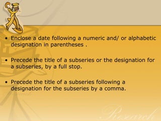 • Enclose a date following a numeric and/ or alphabetic
  designation in parentheses .

• Precede the title of a subseries or the designation for
  a subseries, by a full stop.

• Precede the title of a subseries following a
  designation for the subseries by a comma.
 