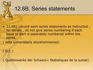 12.6B. Series statements


• 12.6B1. record each series statements as instructed ,
  for serials , do not give series numbering if each
  issue or part is separately numbered within the
  series.
( Acta universitatis stockholmiensis)

( H.C )

( Quellenwerke der Schweiz= Statistiques de la suisse)
 