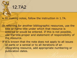 12.7A2

• In making notes, follow the instruction in 1.7A.

In referring for another bibliographic resources, use the
   title or name title under which that resource is
   entered or would be entered. If this is not possible,
   use the title proper and statement of responsibility of
   the resource.
If it is known that the note does not apply to all issues
   or parts or a sereial or to all iterations of an
   integrating resource, add appropriate numbering or
   publication dates.
 