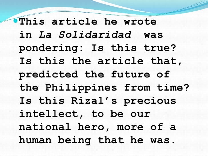 the philippines a centurt hence The philippines: a century hence by jose rizal this book, which was published in la solidaridad as a series in four parts between september 30, 1889, and february 1, 1890, contains josé rizal's predictions on the possible future of the philippines within a hundred years (rizal was executed in 1896 by the spanish government), formulated on then. the philippines a centurt hence The philippines: a century hence by jose rizal this book, which was published in la solidaridad as a series in four parts between september 30, 1889, and february 1, 1890, contains josé rizal's predictions on the possible future of the philippines within a hundred years (rizal was executed in 1896 by the spanish government), formulated on then.