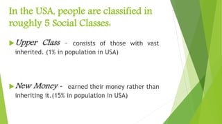 In the USA, people are classified in
roughly 5 Social Classes:
Upper Class – consists of those with vast
inherited. (1% in population in USA)
New Money - earned their money rather than
inheriting it.(15% in population in USA)
 