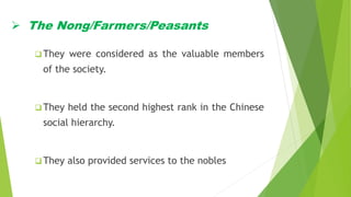  The Nong/Farmers/Peasants
 They were considered as the valuable members
of the society.
 They held the second highest rank in the Chinese
social hierarchy.
 They also provided services to the nobles
 