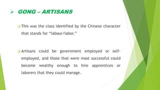  GONG – ARTISANS
 This was the class identified by the Chinese character
that stands for “labour/labor.”
 Artisans could be government employed or self-
employed, and those that were most successful could
become wealthy enough to hire apprentices or
laborers that they could manage.
 
