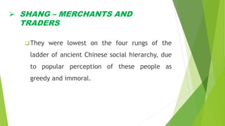  SHANG – MERCHANTS AND
TRADERS
They were lowest on the four rungs of the
ladder of ancient Chinese social hierarchy, due
to popular perception of these people as
greedy and immoral.
 