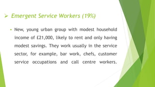  Emergent Service Workers (19%)
 New, young urban group with modest household
income of £21,000, likely to rent and only having
modest savings. They work usually in the service
sector, for example, bar work, chefs, customer
service occupations and call centre workers.
 