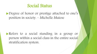 Social Status
Degree of honor or prestige attached to one’s
position in society. – Michelle Maiese
Refers to a social standing in a group or
person within a social class in the entire social
stratification system.
 