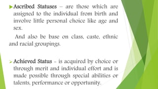 Ascribed Statuses – are those which are
assigned to the individual from birth and
involve little personal choice like age and
sex.
And also be base on class, caste, ethnic
and racial groupings.
Achieved Status - is acquired by choice or
through merit and individual effort and is
made possible through special abilities or
talents, performance or opportunity.
 