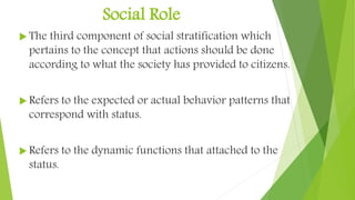Social Role
 The third component of social stratification which
pertains to the concept that actions should be done
according to what the society has provided to citizens.
 Refers to the expected or actual behavior patterns that
correspond with status.
 Refers to the dynamic functions that attached to the
status.
 