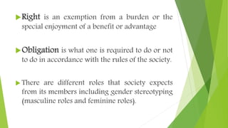 Right is an exemption from a burden or the
special enjoyment of a benefit or advantage
Obligation is what one is required to do or not
to do in accordance with the rules of the society.
 There are different roles that society expects
from its members including gender stereotyping
(masculine roles and feminine roles).
 