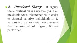 2. Functional Theory – it argues
that stratification is a necessary and an
inevitable social phenomenon in order
to channel suitable individuals in to
various occupations and hence in sure
that the essential task of group life are
performed.
 