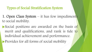 Types of Social Stratification System
1. Open Class System – it has few impediments
to social mobility.
Social positions are awarded on the basis of
merit and qualifications, and rank is tide to
individual achievement and performance.
Provides for all forms of social mobility
 