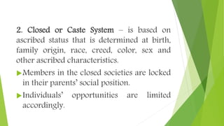 2. Closed or Caste System – is based on
ascribed status that is determined at birth,
family origin, race, creed, color, sex and
other ascribed characteristics.
Members in the closed societies are locked
in their parents’ social position.
Individuals’ opportunities are limited
accordingly.
 