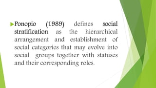 Ponopio (1989) defines social
stratification as the hierarchical
arrangement and establishment of
social categories that may evolve into
social groups together with statuses
and their corresponding roles.
 