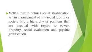 Melvin Tumin defines social stratification
as “an arrangement of any social groups or
society into a hierarchy of positions that
are unequal with regard to power,
property, social evaluation and psychic
gratification.
 