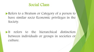 Social Class
Refers to a Stratum or Category of a person to
have similar socio Economic privileges in the
Society.
It refers to the hierarchical distinction
between individuals or groups in societies or
culture.
 
