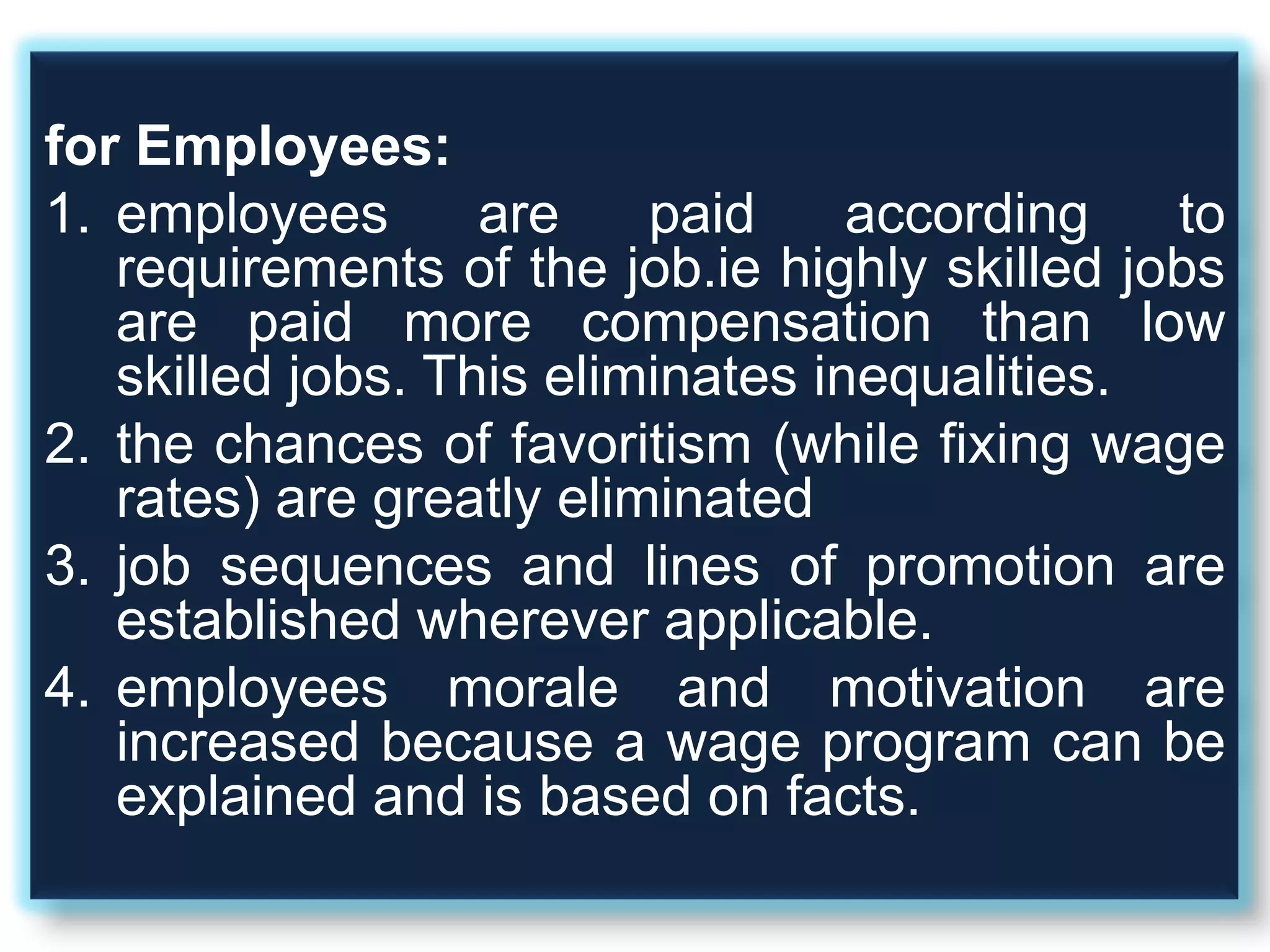 for Employees:
1. employees are paid according to
requirements of the job.ie highly skilled jobs
are paid more compensation than low
skilled jobs. This eliminates inequalities.
2. the chances of favoritism (while fixing wage
rates) are greatly eliminated
3. job sequences and lines of promotion are
established wherever applicable.
4. employees morale and motivation are
increased because a wage program can be
explained and is based on facts.
 