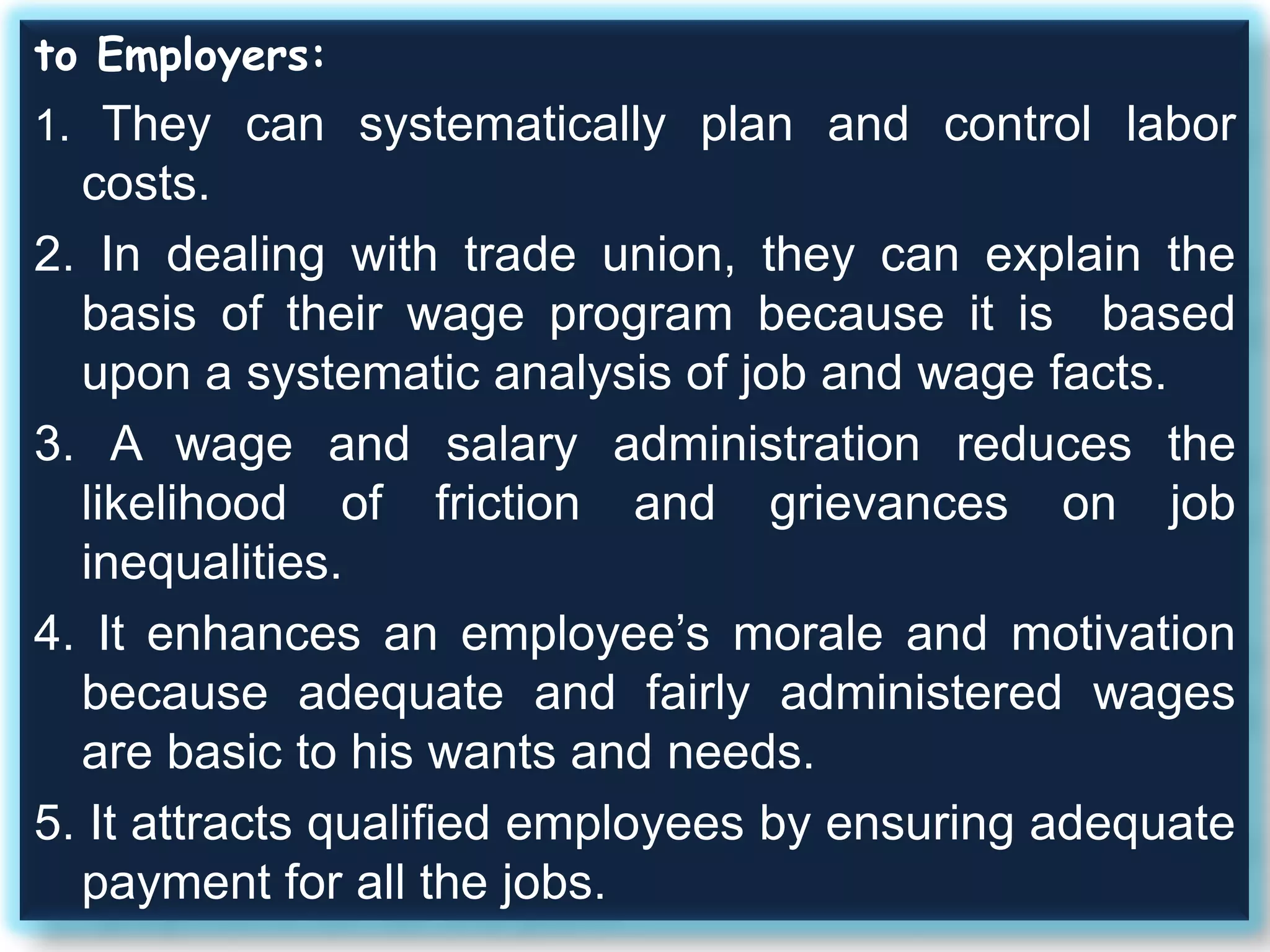 to Employers:
1. They can systematically plan and control labor
costs.
2. In dealing with trade union, they can explain the
basis of their wage program because it is based
upon a systematic analysis of job and wage facts.
3. A wage and salary administration reduces the
likelihood of friction and grievances on job
inequalities.
4. It enhances an employee’s morale and motivation
because adequate and fairly administered wages
are basic to his wants and needs.
5. It attracts qualified employees by ensuring adequate
payment for all the jobs.
 
