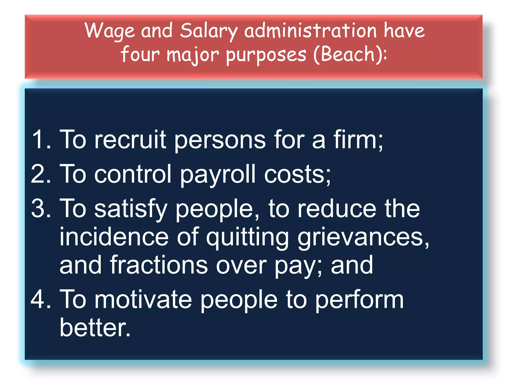 Wage and Salary administration have
four major purposes (Beach):
1. To recruit persons for a firm;
2. To control payroll costs;
3. To satisfy people, to reduce the
incidence of quitting grievances,
and fractions over pay; and
4. To motivate people to perform
better.
 