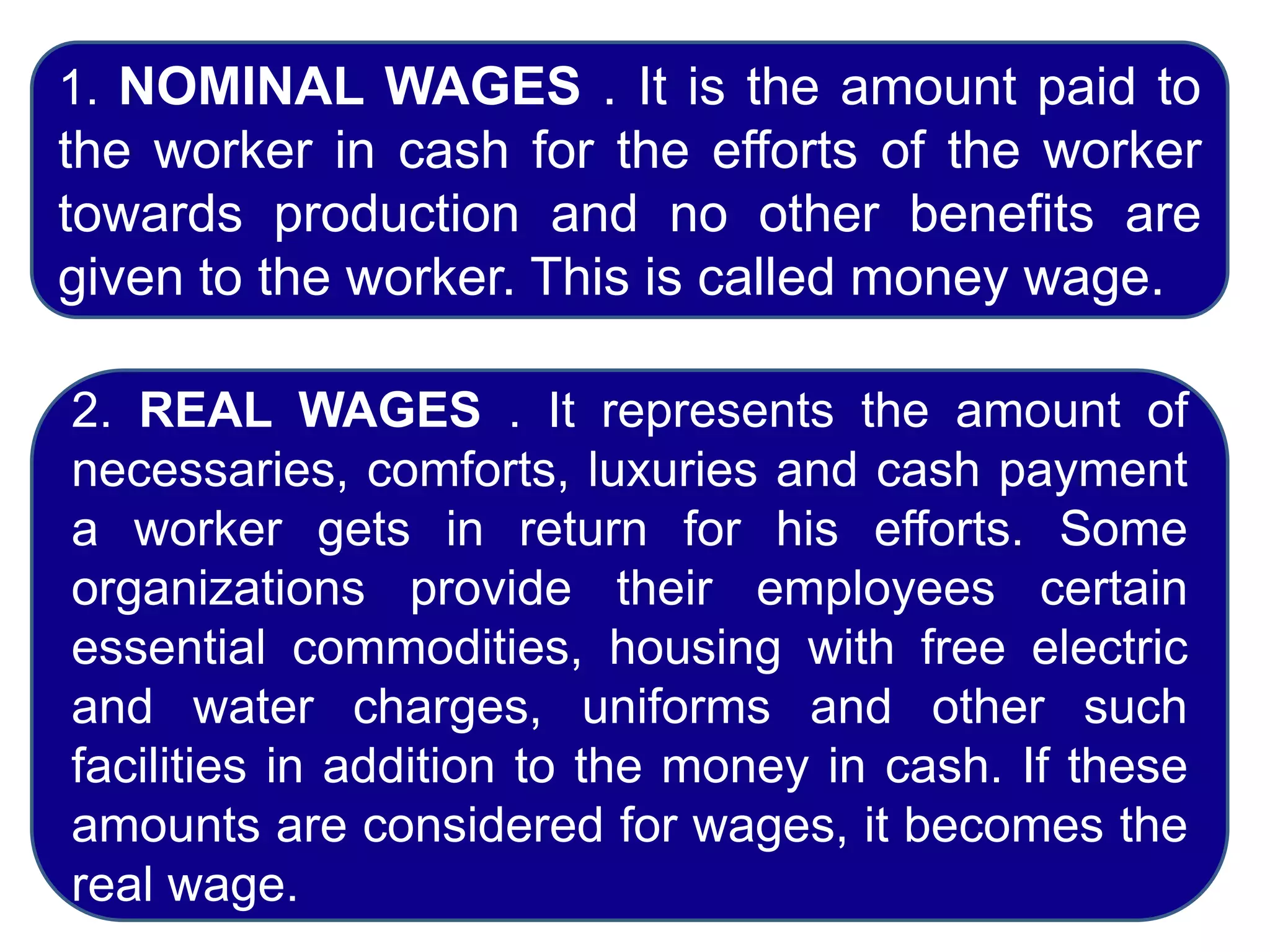 1. NOMINAL WAGES . It is the amount paid to
the worker in cash for the efforts of the worker
towards production and no other benefits are
given to the worker. This is called money wage.
2. REAL WAGES . It represents the amount of
necessaries, comforts, luxuries and cash payment
a worker gets in return for his efforts. Some
organizations provide their employees certain
essential commodities, housing with free electric
and water charges, uniforms and other such
facilities in addition to the money in cash. If these
amounts are considered for wages, it becomes the
real wage.
 