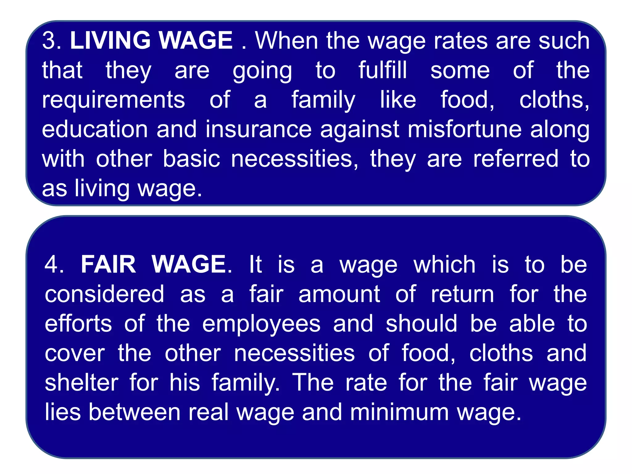 3. LIVING WAGE . When the wage rates are such
that they are going to fulfill some of the
requirements of a family like food, cloths,
education and insurance against misfortune along
with other basic necessities, they are referred to
as living wage.
4. FAIR WAGE. It is a wage which is to be
considered as a fair amount of return for the
efforts of the employees and should be able to
cover the other necessities of food, cloths and
shelter for his family. The rate for the fair wage
lies between real wage and minimum wage.
 