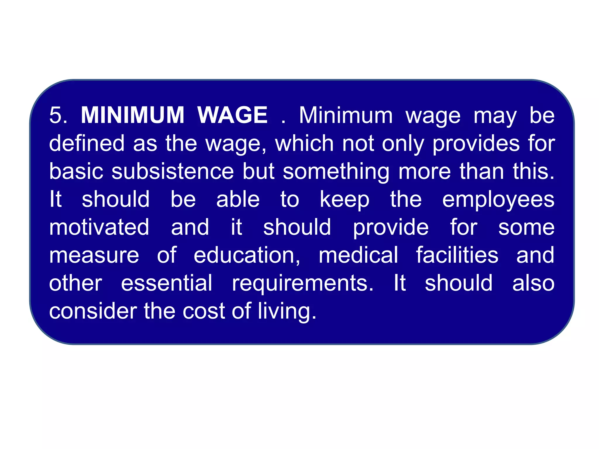 5. MINIMUM WAGE . Minimum wage may be
defined as the wage, which not only provides for
basic subsistence but something more than this.
It should be able to keep the employees
motivated and it should provide for some
measure of education, medical facilities and
other essential requirements. It should also
consider the cost of living.
 