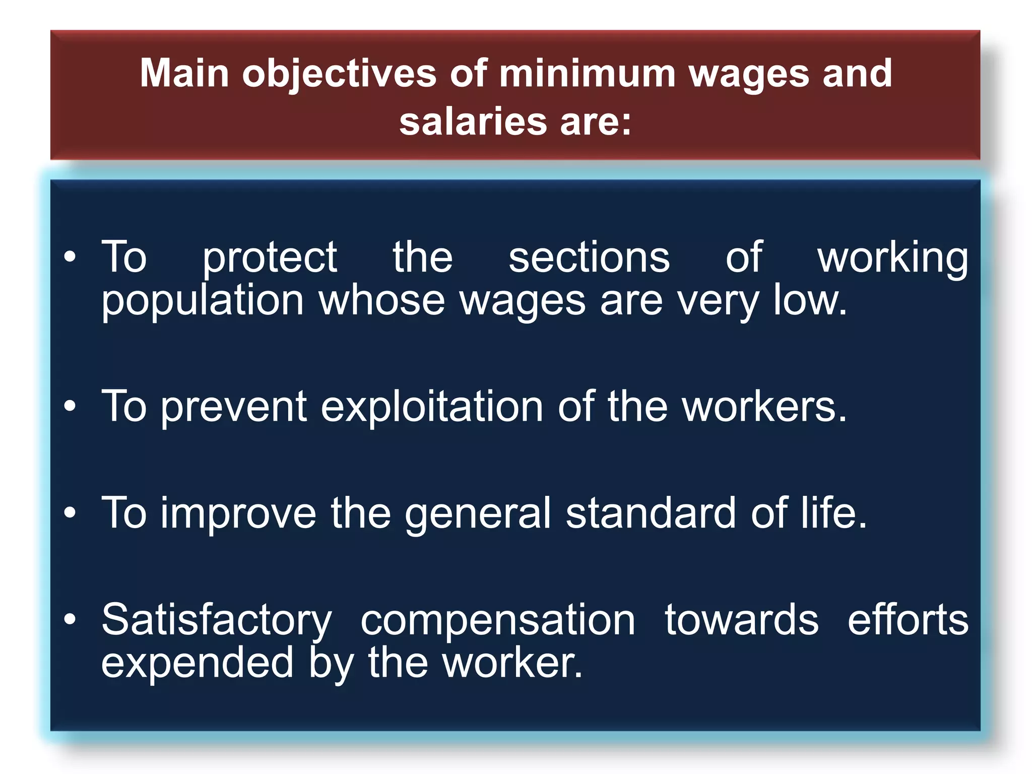 Main objectives of minimum wages and
salaries are:
• To protect the sections of working
population whose wages are very low.
• To prevent exploitation of the workers.
• To improve the general standard of life.
• Satisfactory compensation towards efforts
expended by the worker.
 