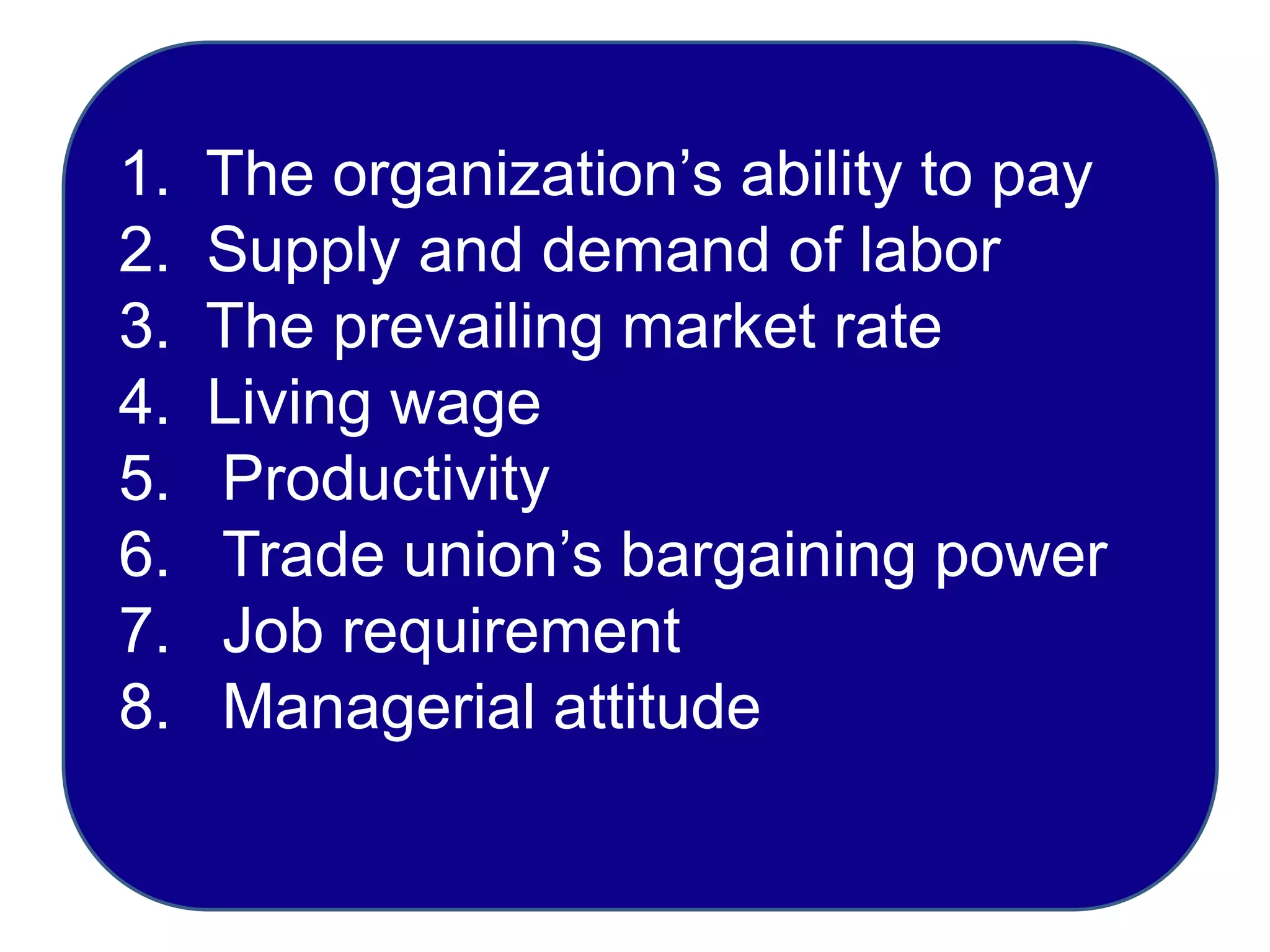 1. The organization’s ability to pay
2. Supply and demand of labor
3. The prevailing market rate
4. Living wage
5. Productivity
6. Trade union’s bargaining power
7. Job requirement
8. Managerial attitude
 