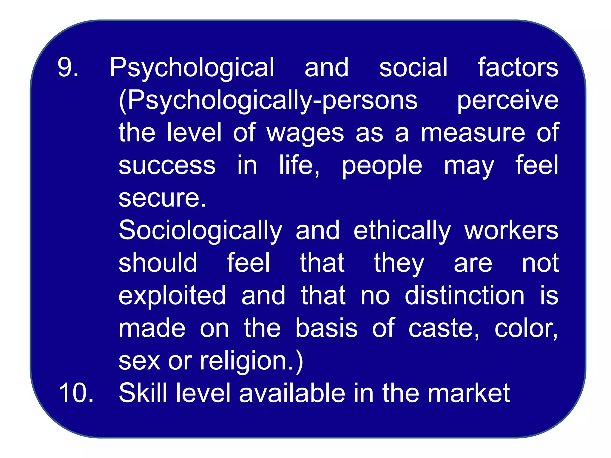 9. Psychological and social factors
(Psychologically-persons perceive
the level of wages as a measure of
success in life, people may feel
secure.
Sociologically and ethically workers
should feel that they are not
exploited and that no distinction is
made on the basis of caste, color,
sex or religion.)
10. Skill level available in the market
 