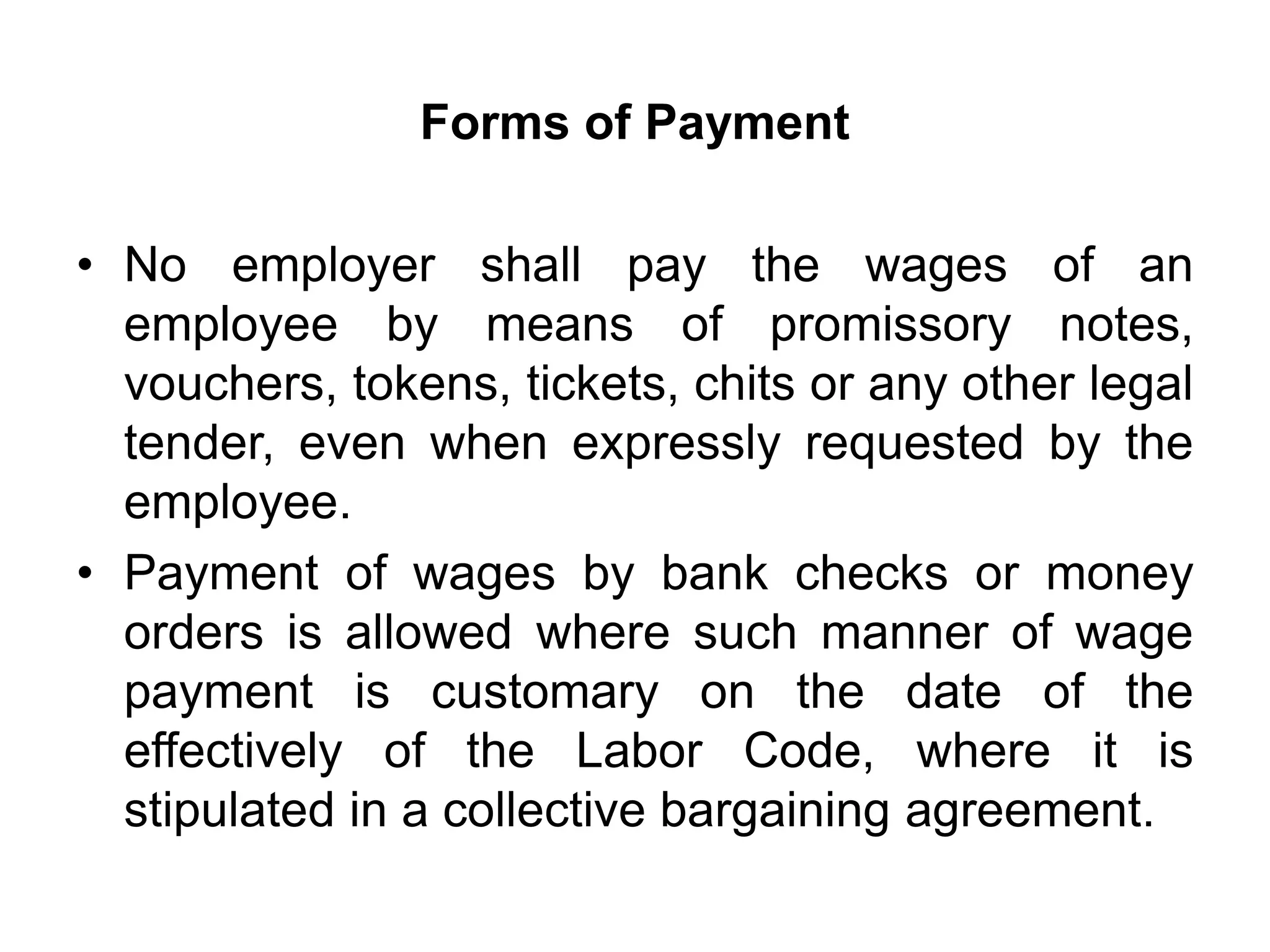 Forms of Payment
• No employer shall pay the wages of an
employee by means of promissory notes,
vouchers, tokens, tickets, chits or any other legal
tender, even when expressly requested by the
employee.
• Payment of wages by bank checks or money
orders is allowed where such manner of wage
payment is customary on the date of the
effectively of the Labor Code, where it is
stipulated in a collective bargaining agreement.
 