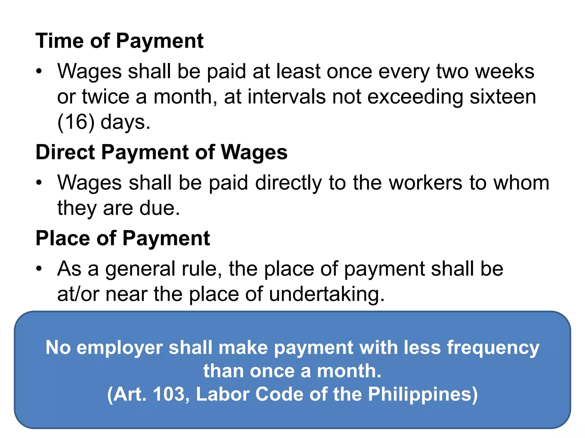 Time of Payment
• Wages shall be paid at least once every two weeks
or twice a month, at intervals not exceeding sixteen
(16) days.
Direct Payment of Wages
• Wages shall be paid directly to the workers to whom
they are due.
Place of Payment
• As a general rule, the place of payment shall be
at/or near the place of undertaking.
No employer shall make payment with less frequency
than once a month.
(Art. 103, Labor Code of the Philippines)
 