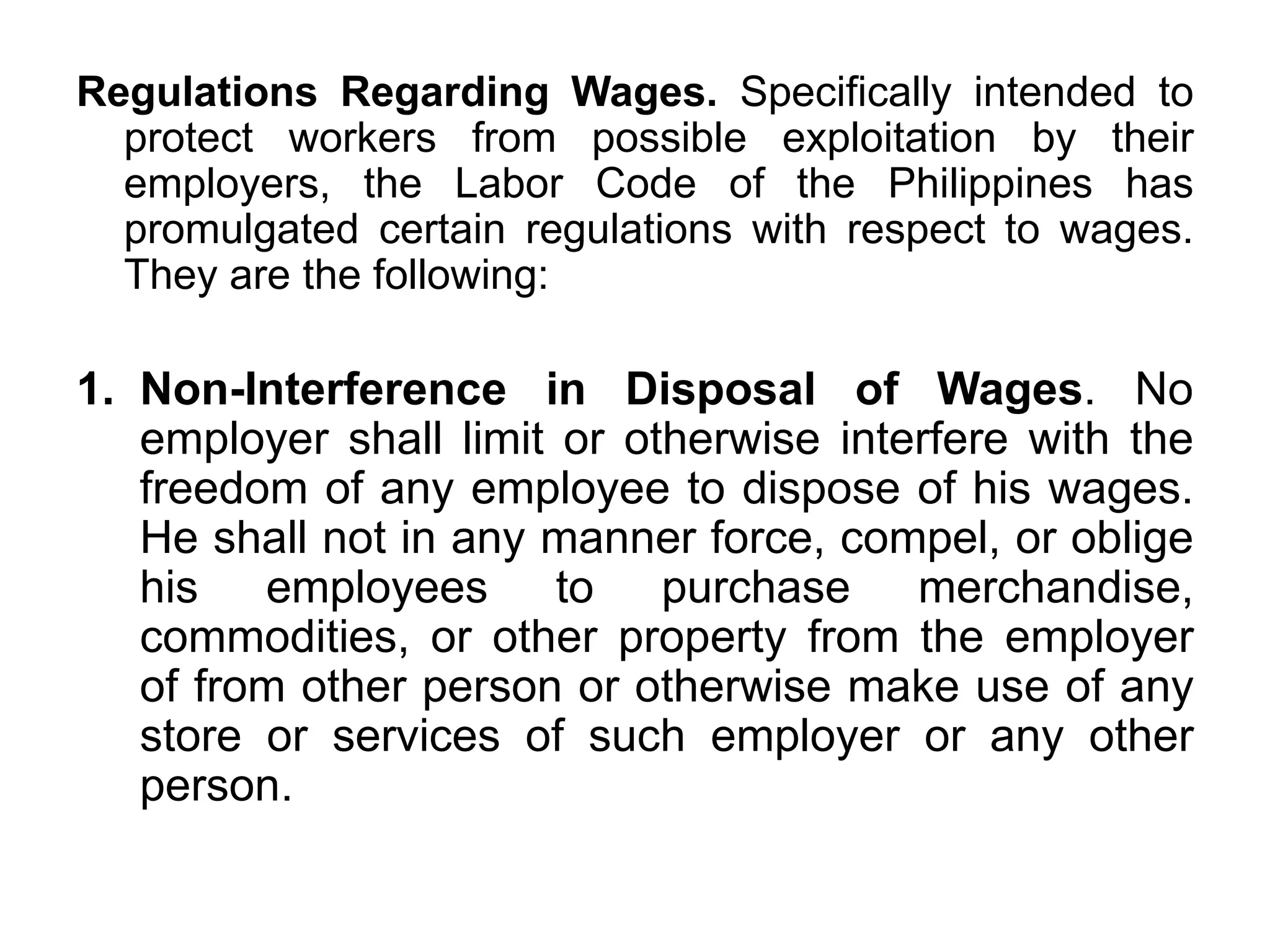 Regulations Regarding Wages. Specifically intended to
protect workers from possible exploitation by their
employers, the Labor Code of the Philippines has
promulgated certain regulations with respect to wages.
They are the following:
1. Non-Interference in Disposal of Wages. No
employer shall limit or otherwise interfere with the
freedom of any employee to dispose of his wages.
He shall not in any manner force, compel, or oblige
his employees to purchase merchandise,
commodities, or other property from the employer
of from other person or otherwise make use of any
store or services of such employer or any other
person.
 