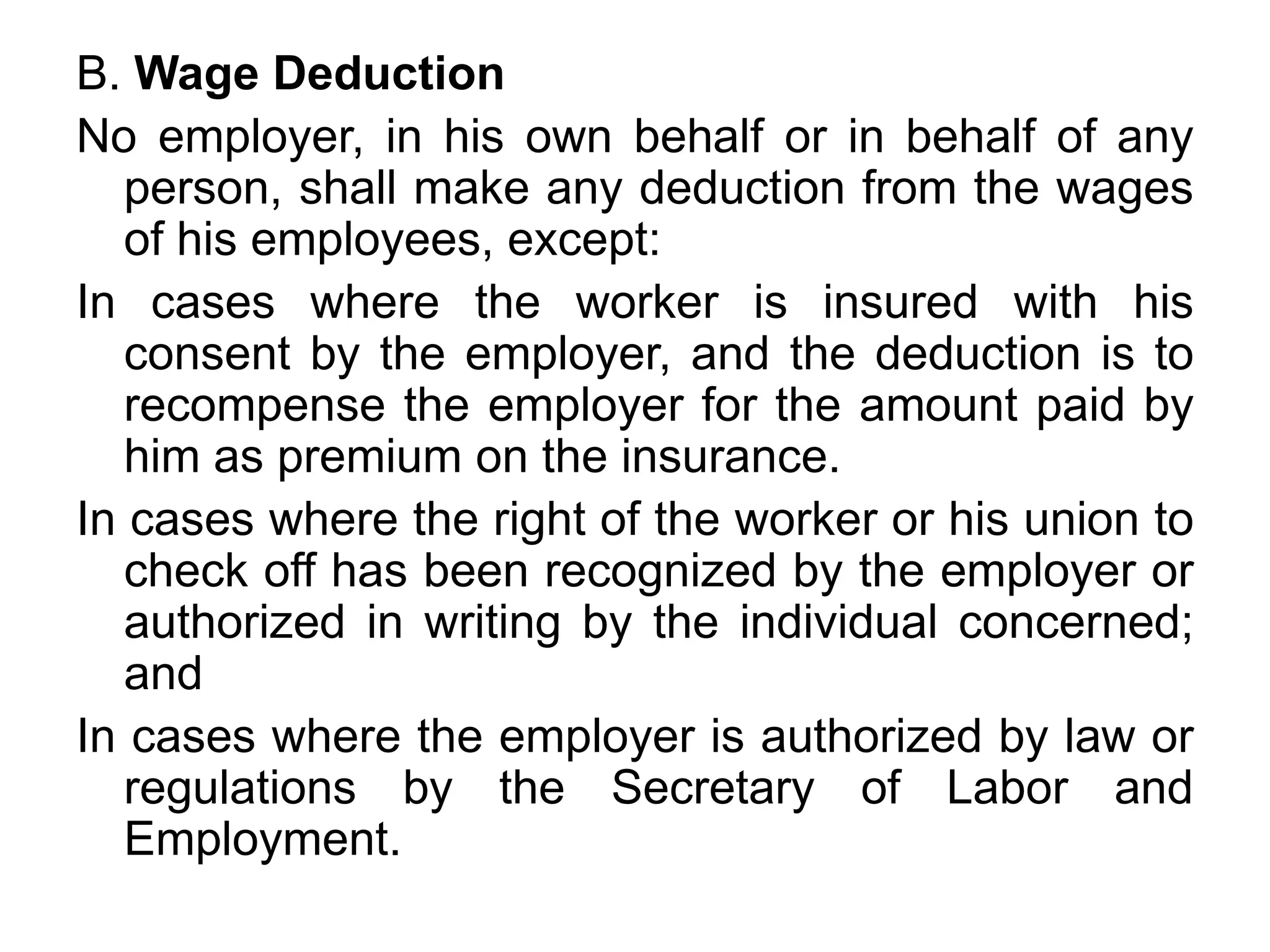 B. Wage Deduction
No employer, in his own behalf or in behalf of any
person, shall make any deduction from the wages
of his employees, except:
In cases where the worker is insured with his
consent by the employer, and the deduction is to
recompense the employer for the amount paid by
him as premium on the insurance.
In cases where the right of the worker or his union to
check off has been recognized by the employer or
authorized in writing by the individual concerned;
and
In cases where the employer is authorized by law or
regulations by the Secretary of Labor and
Employment.
 
