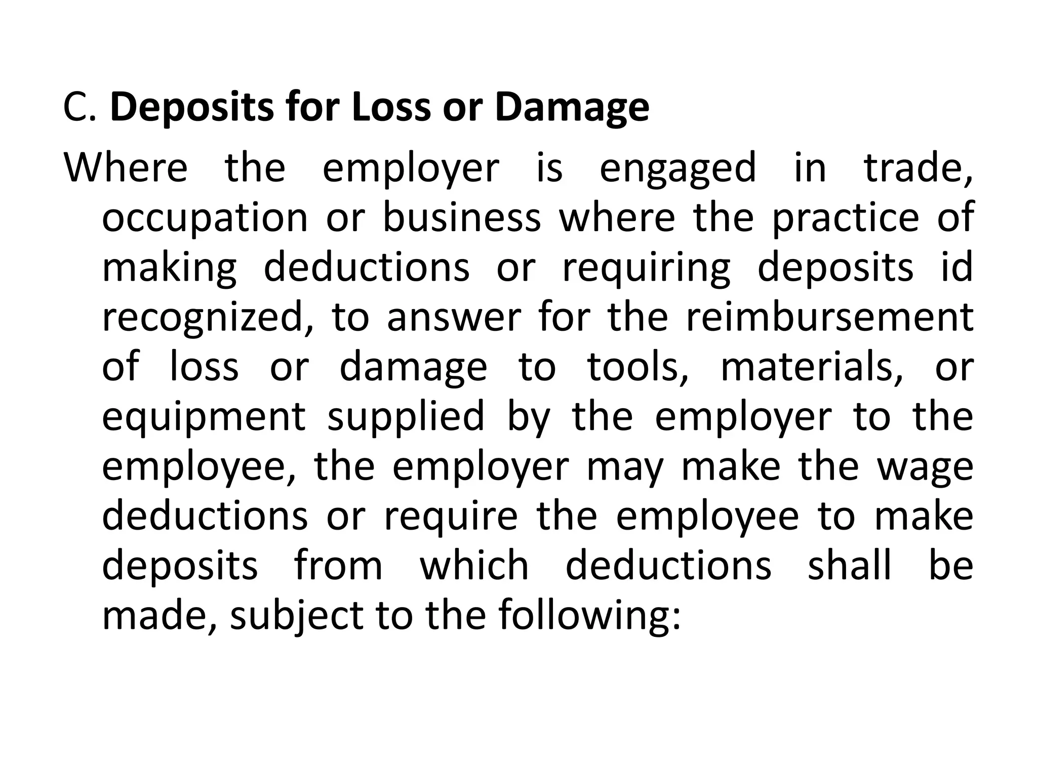 C. Deposits for Loss or Damage
Where the employer is engaged in trade,
occupation or business where the practice of
making deductions or requiring deposits id
recognized, to answer for the reimbursement
of loss or damage to tools, materials, or
equipment supplied by the employer to the
employee, the employer may make the wage
deductions or require the employee to make
deposits from which deductions shall be
made, subject to the following:
 