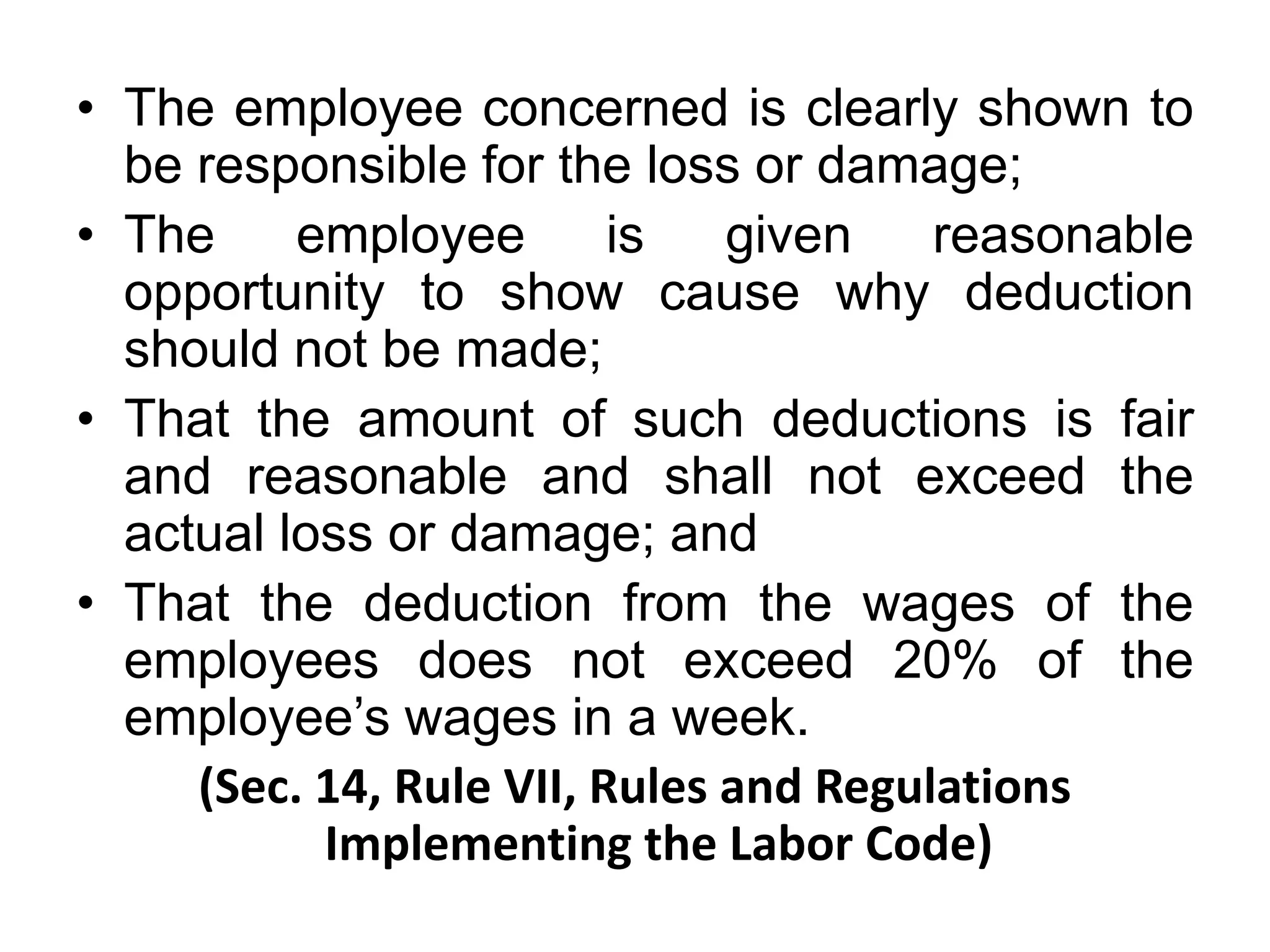 • The employee concerned is clearly shown to
be responsible for the loss or damage;
• The employee is given reasonable
opportunity to show cause why deduction
should not be made;
• That the amount of such deductions is fair
and reasonable and shall not exceed the
actual loss or damage; and
• That the deduction from the wages of the
employees does not exceed 20% of the
employee’s wages in a week.
(Sec. 14, Rule VII, Rules and Regulations
Implementing the Labor Code)
 